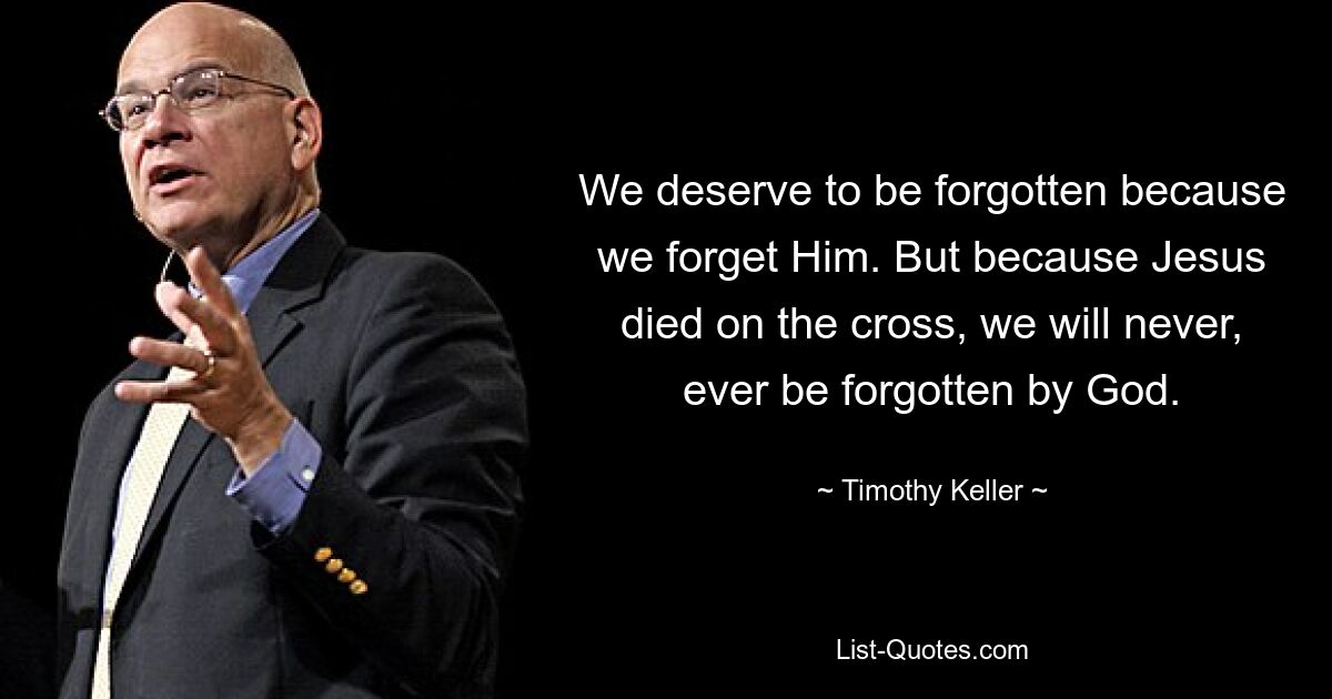 We deserve to be forgotten because we forget Him. But because Jesus died on the cross, we will never, ever be forgotten by God. — © Timothy Keller