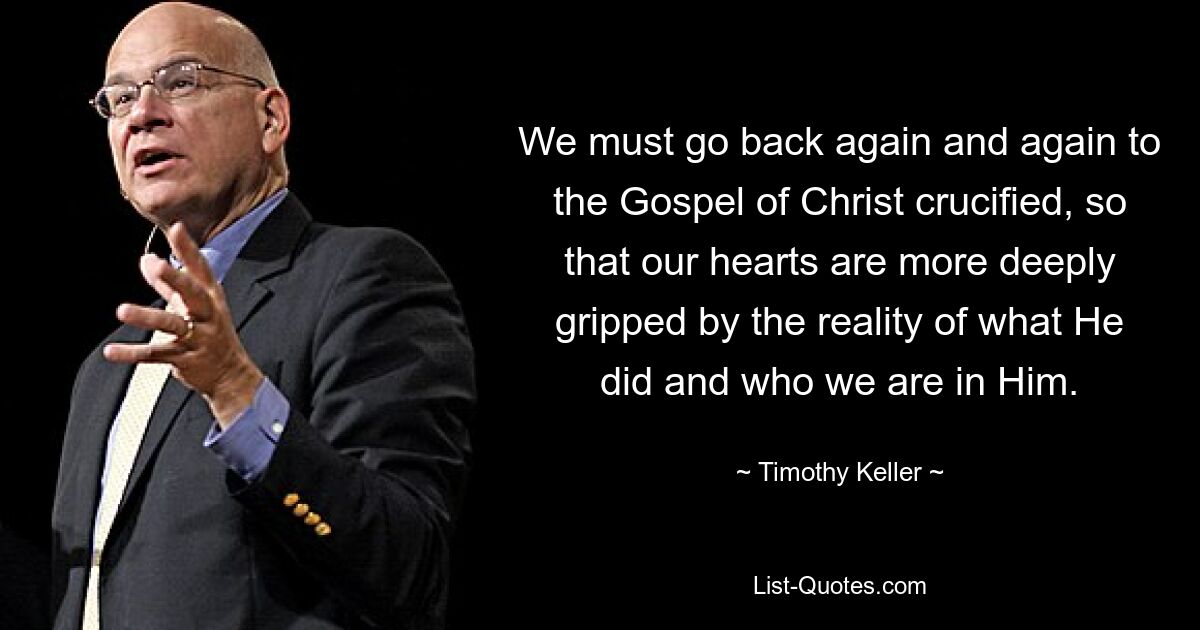 We must go back again and again to the Gospel of Christ crucified, so that our hearts are more deeply gripped by the reality of what He did and who we are in Him. — © Timothy Keller