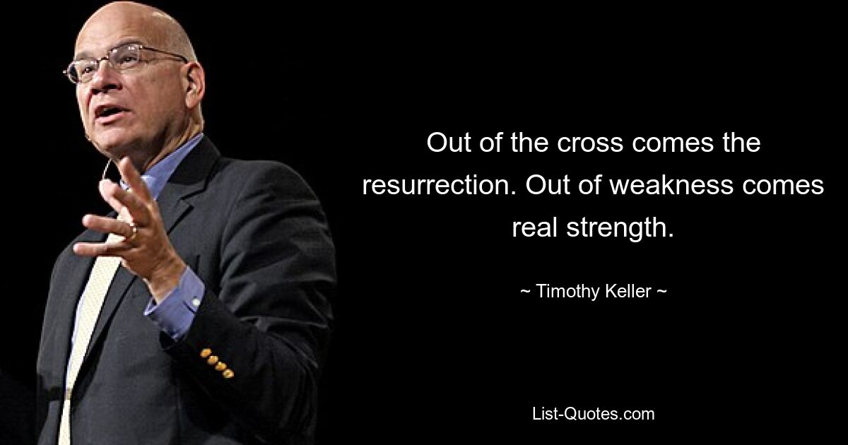 Out of the cross comes the resurrection. Out of weakness comes real strength. — © Timothy Keller