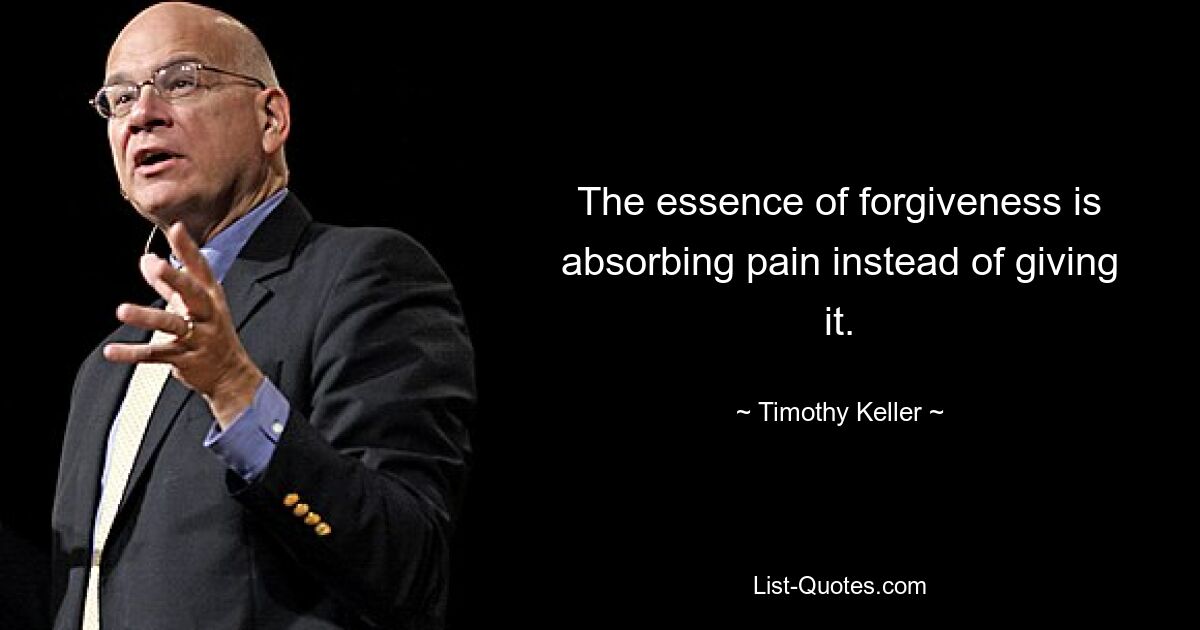 The essence of forgiveness is absorbing pain instead of giving it. — © Timothy Keller