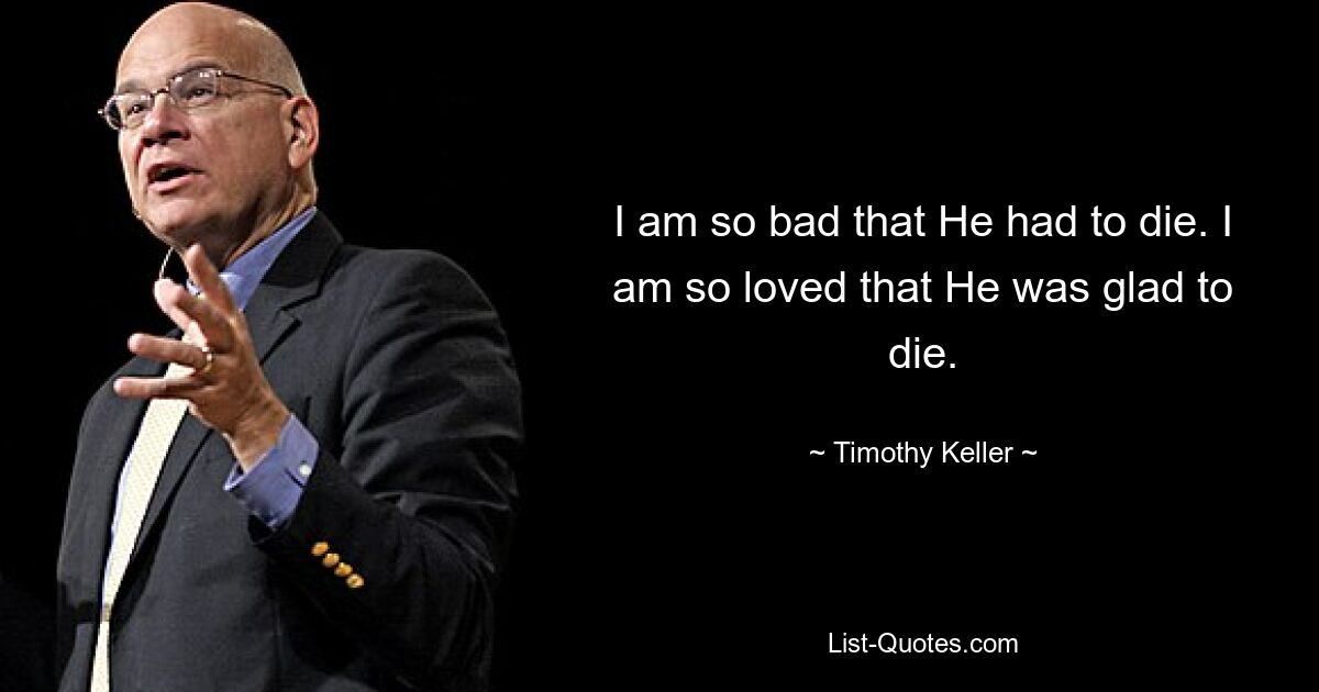 I am so bad that He had to die. I am so loved that He was glad to die. — © Timothy Keller