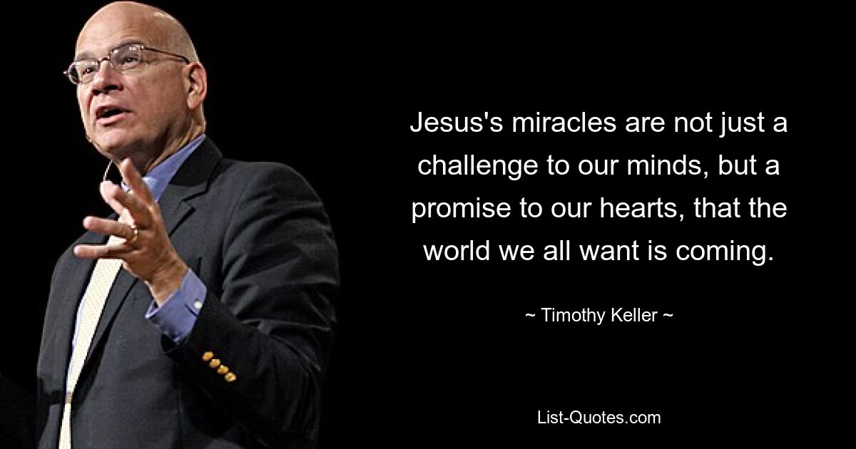 Jesus's miracles are not just a challenge to our minds, but a promise to our hearts, that the world we all want is coming. — © Timothy Keller