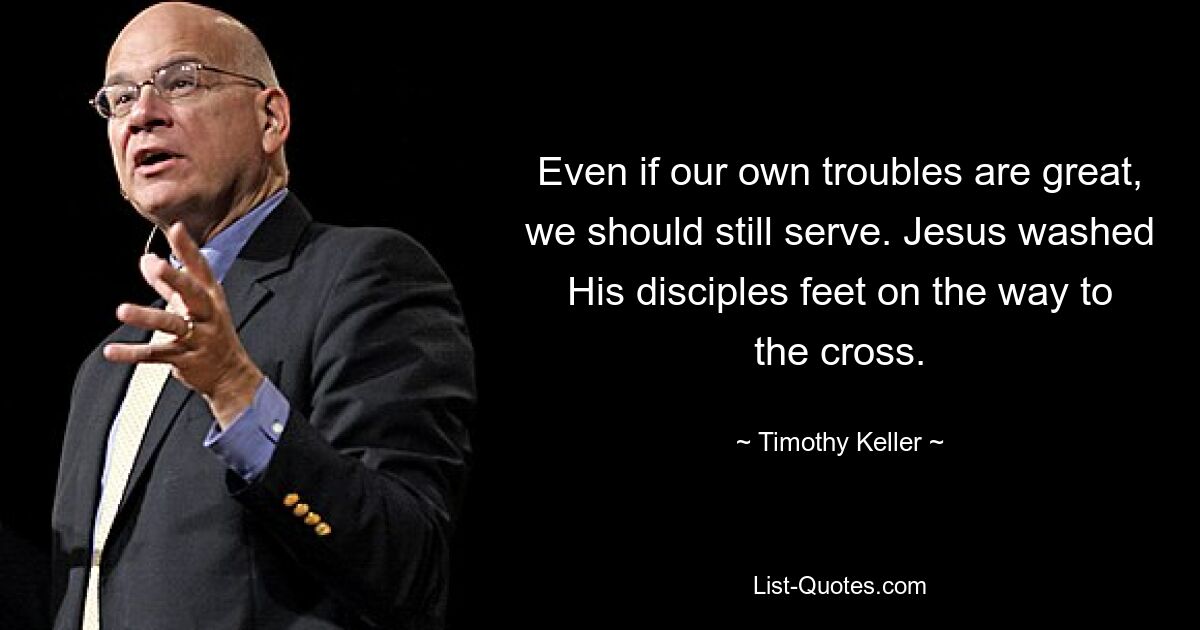 Even if our own troubles are great, we should still serve. Jesus washed His disciples feet on the way to the cross. — © Timothy Keller