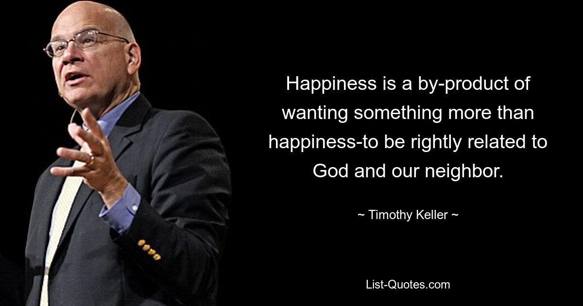 Happiness is a by-product of wanting something more than happiness-to be rightly related to God and our neighbor. — © Timothy Keller