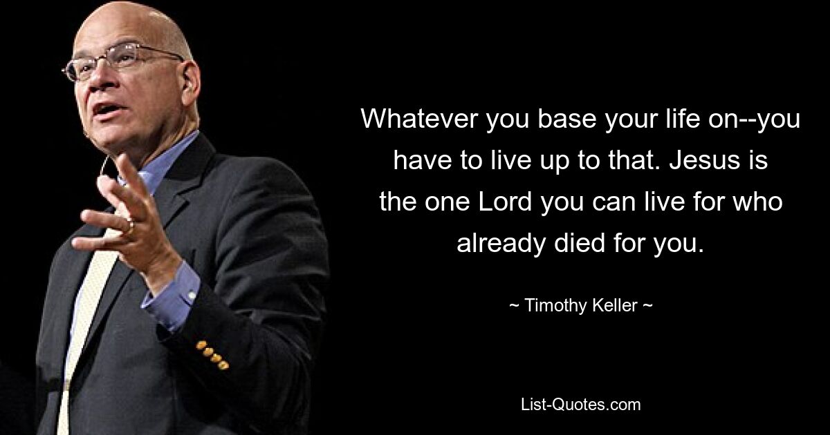 Whatever you base your life on--you have to live up to that. Jesus is the one Lord you can live for who already died for you. — © Timothy Keller