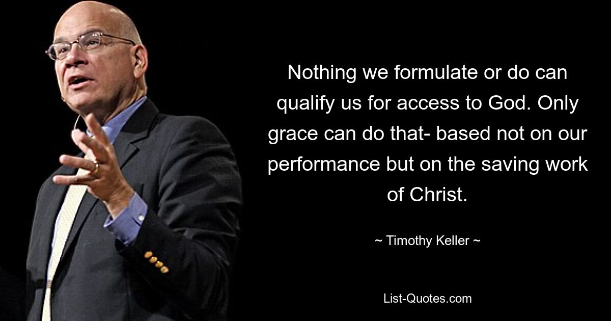 Nothing we formulate or do can qualify us for access to God. Only grace can do that- based not on our performance but on the saving work of Christ. — © Timothy Keller