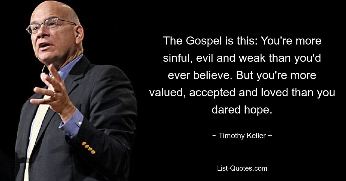 The Gospel is this: You're more sinful, evil and weak than you'd ever believe. But you're more valued, accepted and loved than you dared hope. — © Timothy Keller