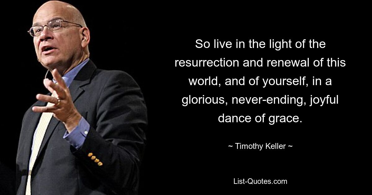 So live in the light of the resurrection and renewal of this world, and of yourself, in a glorious, never-ending, joyful dance of grace. — © Timothy Keller