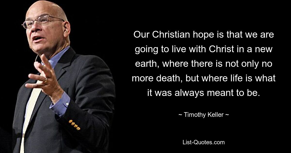 Our Christian hope is that we are going to live with Christ in a new earth, where there is not only no more death, but where life is what it was always meant to be. — © Timothy Keller