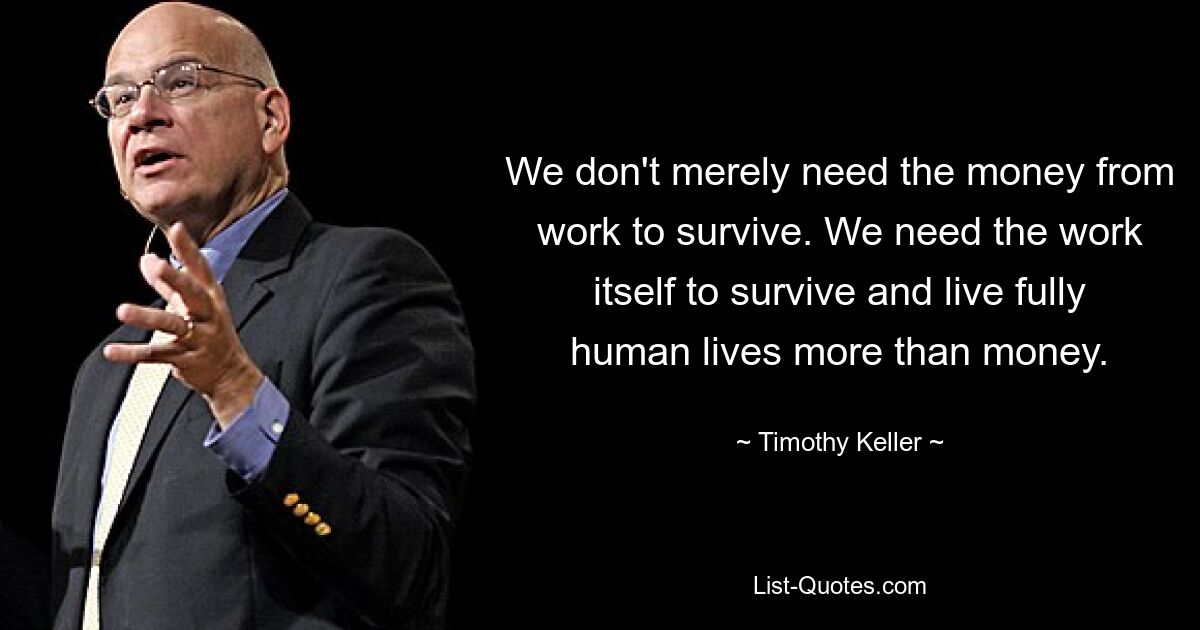 We don't merely need the money from work to survive. We need the work itself to survive and live fully human lives more than money. — © Timothy Keller