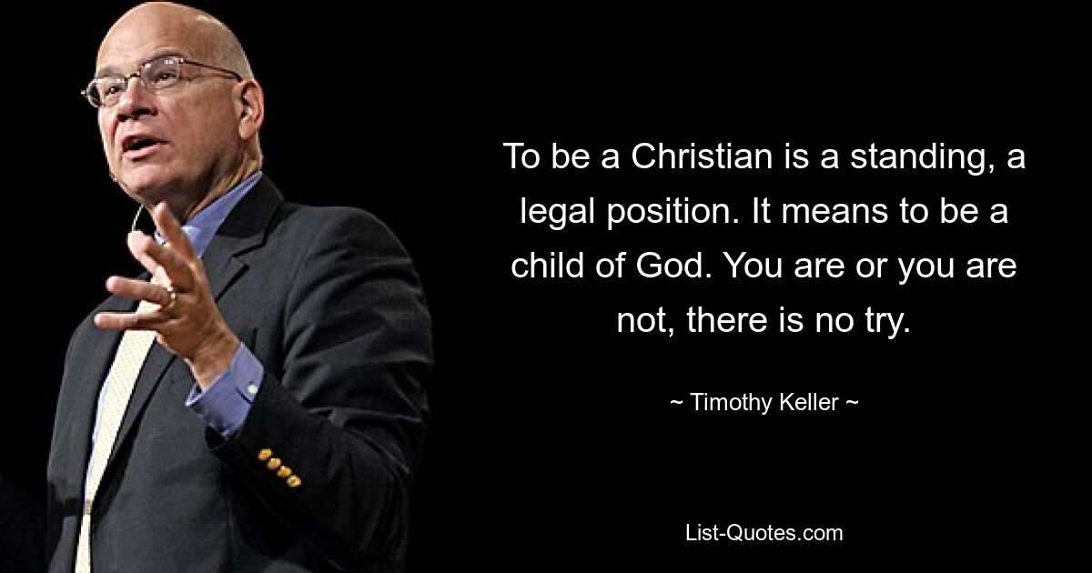 To be a Christian is a standing, a legal position. It means to be a child of God. You are or you are not, there is no try. — © Timothy Keller