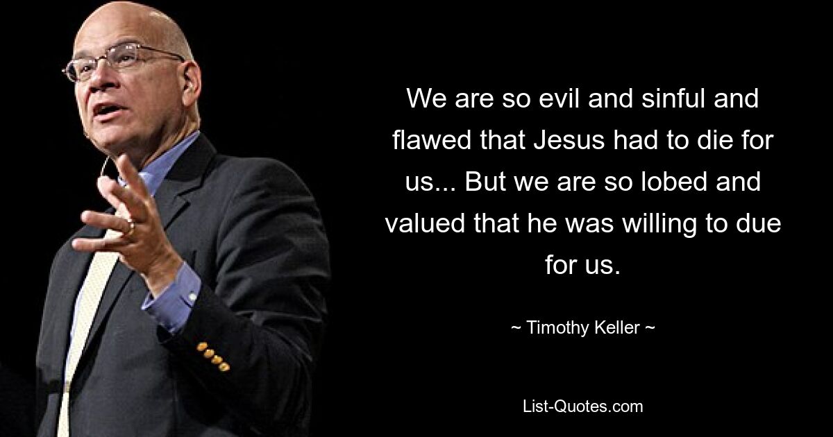 We are so evil and sinful and flawed that Jesus had to die for us... But we are so lobed and valued that he was willing to due for us. — © Timothy Keller