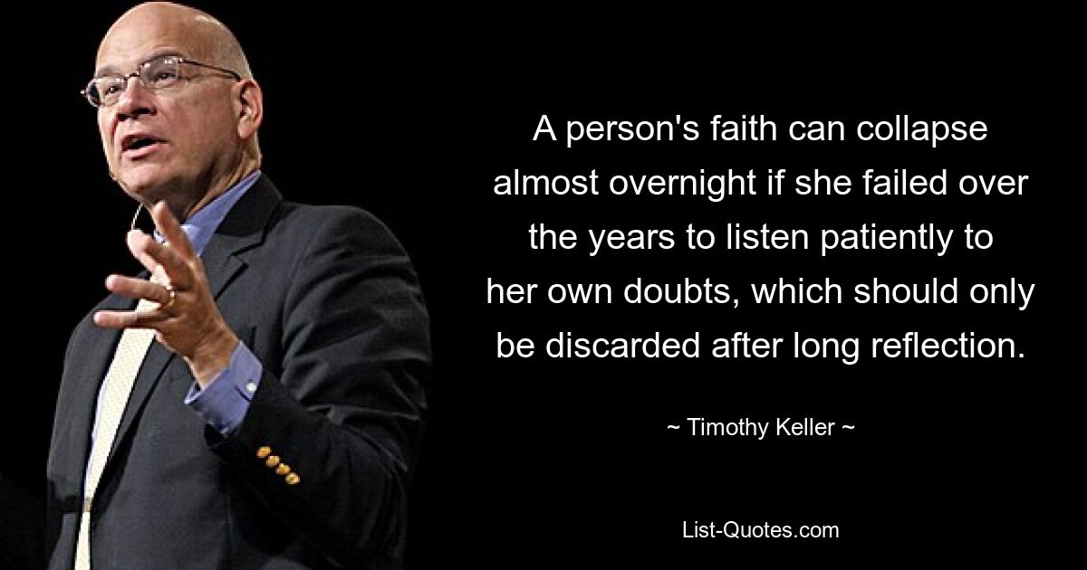 A person's faith can collapse almost overnight if she failed over the years to listen patiently to her own doubts, which should only be discarded after long reflection. — © Timothy Keller