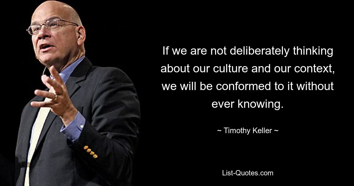 If we are not deliberately thinking about our culture and our context, we will be conformed to it without ever knowing. — © Timothy Keller