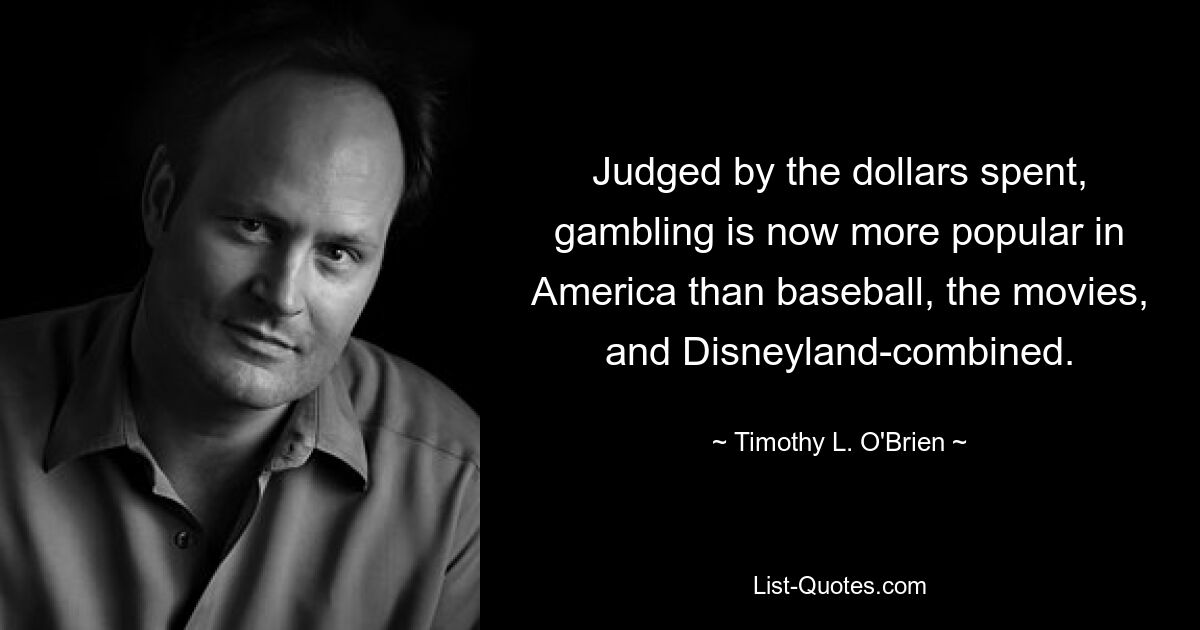 Judged by the dollars spent, gambling is now more popular in America than baseball, the movies, and Disneyland-combined. — © Timothy L. O'Brien