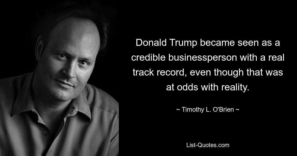 Donald Trump became seen as a credible businessperson with a real track record, even though that was at odds with reality. — © Timothy L. O'Brien