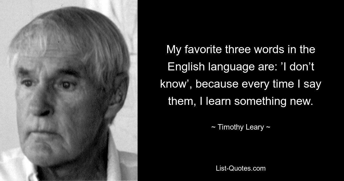 My favorite three words in the English language are: ’I don’t know’, because every time I say them, I learn something new. — © Timothy Leary