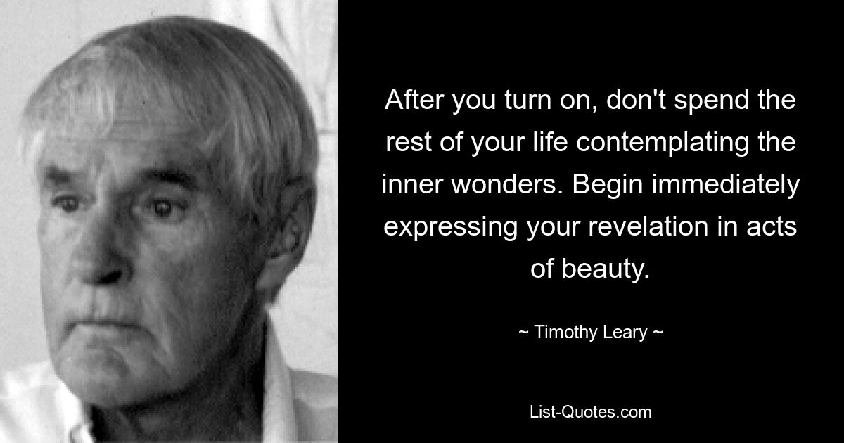 After you turn on, don't spend the rest of your life contemplating the inner wonders. Begin immediately expressing your revelation in acts of beauty. — © Timothy Leary