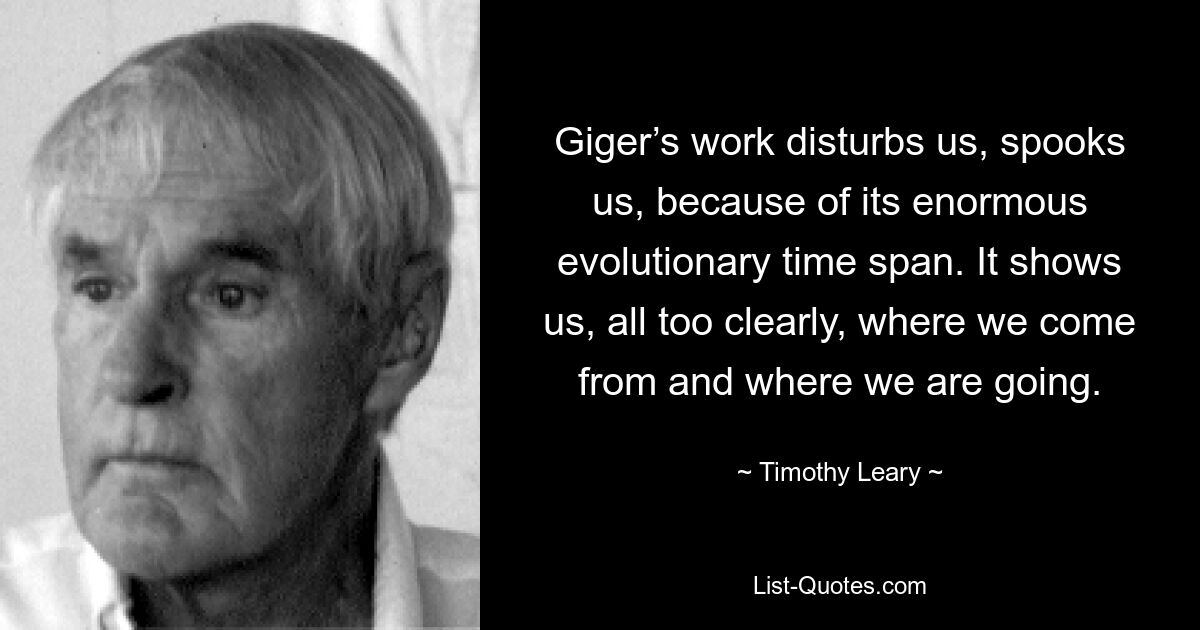 Giger’s work disturbs us, spooks us, because of its enormous evolutionary time span. It shows us, all too clearly, where we come from and where we are going. — © Timothy Leary