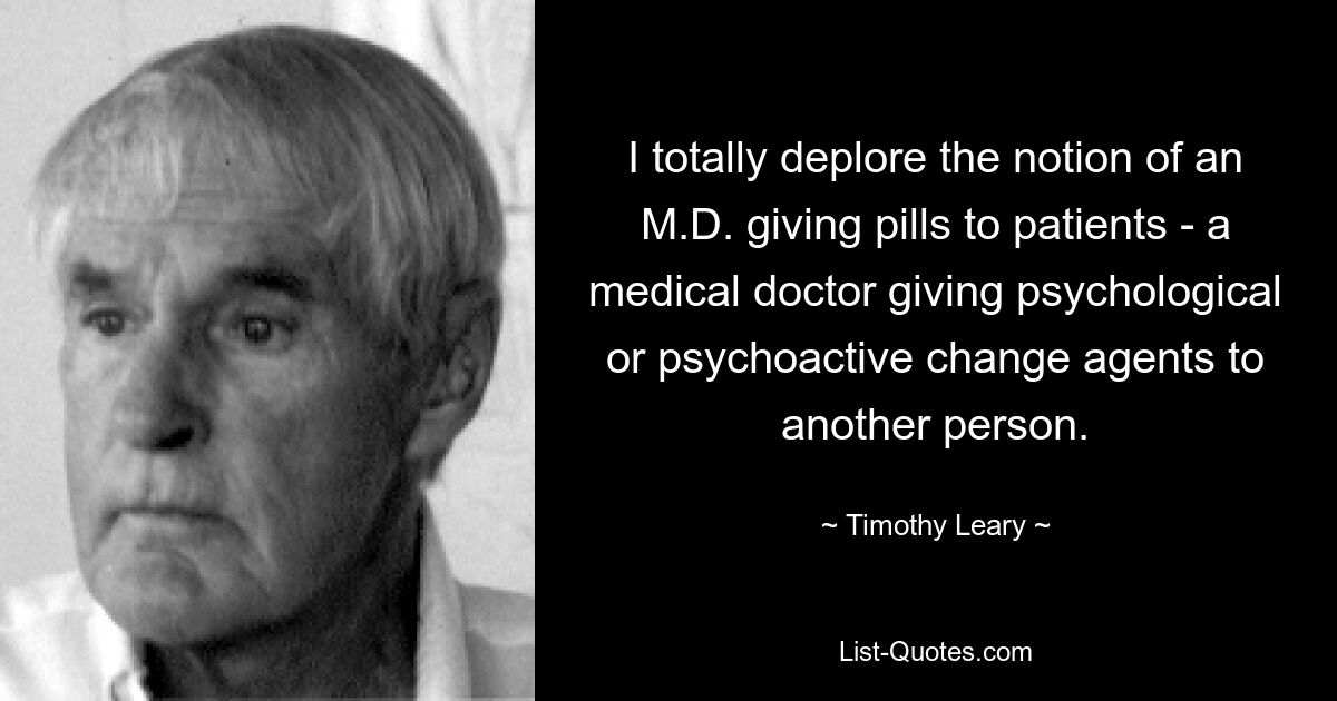 I totally deplore the notion of an M.D. giving pills to patients - a medical doctor giving psychological or psychoactive change agents to another person. — © Timothy Leary