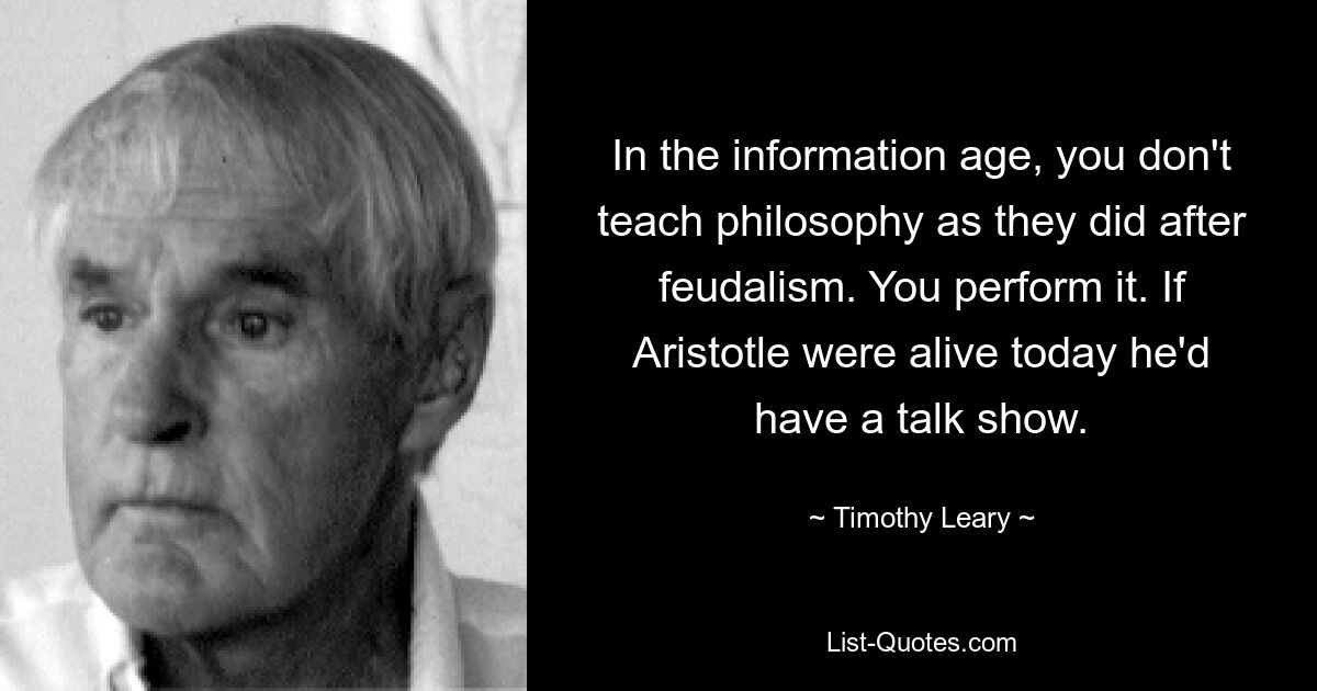 In the information age, you don't teach philosophy as they did after feudalism. You perform it. If Aristotle were alive today he'd have a talk show. — © Timothy Leary