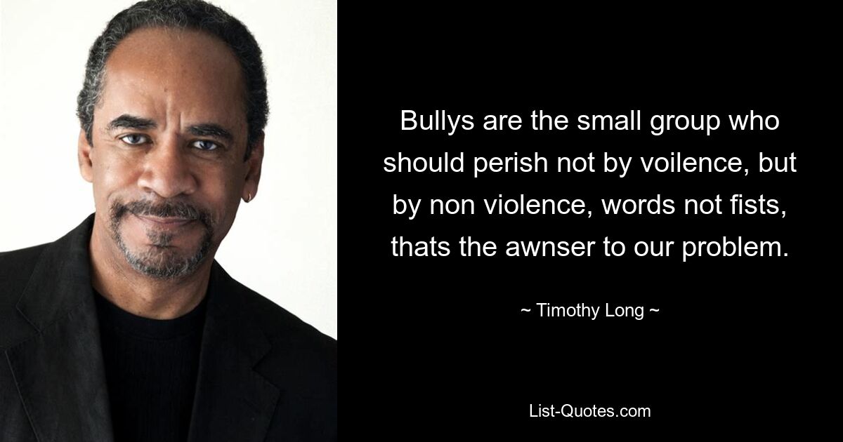 Bullys are the small group who should perish not by voilence, but by non violence, words not fists, thats the awnser to our problem. — © Timothy Long