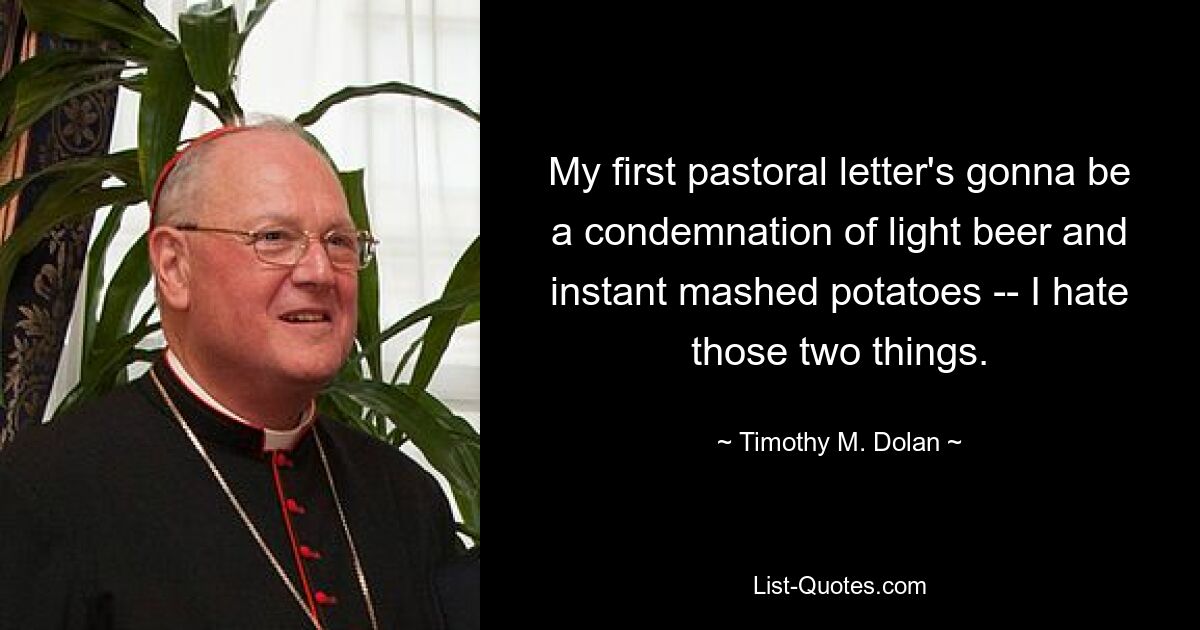 My first pastoral letter's gonna be a condemnation of light beer and instant mashed potatoes -- I hate those two things. — © Timothy M. Dolan