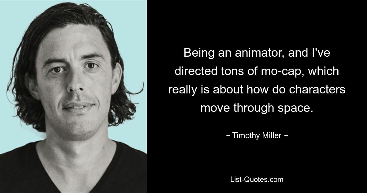 Being an animator, and I've directed tons of mo-cap, which really is about how do characters move through space. — © Timothy Miller