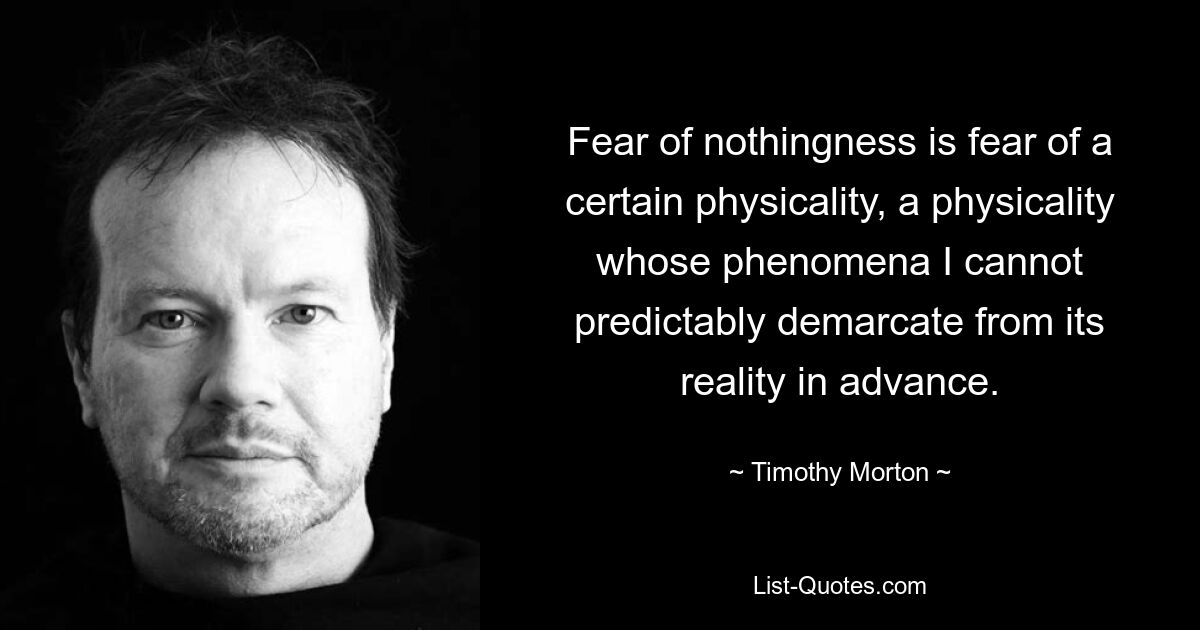 Fear of nothingness is fear of a certain physicality, a physicality whose phenomena I cannot predictably demarcate from its reality in advance. — © Timothy Morton