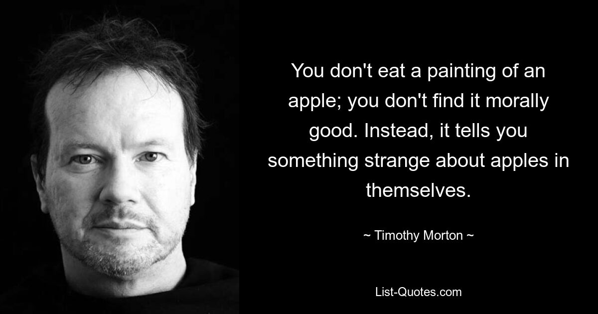 You don't eat a painting of an apple; you don't find it morally good. Instead, it tells you something strange about apples in themselves. — © Timothy Morton