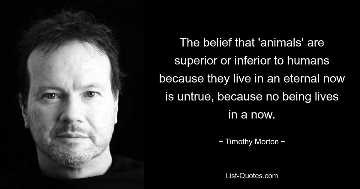 The belief that 'animals' are superior or inferior to humans because they live in an eternal now is untrue, because no being lives in a now. — © Timothy Morton