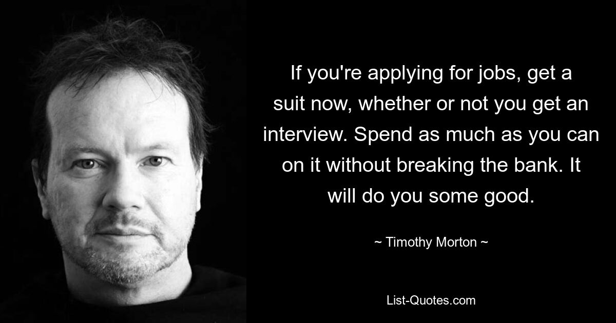 If you're applying for jobs, get a suit now, whether or not you get an interview. Spend as much as you can on it without breaking the bank. It will do you some good. — © Timothy Morton