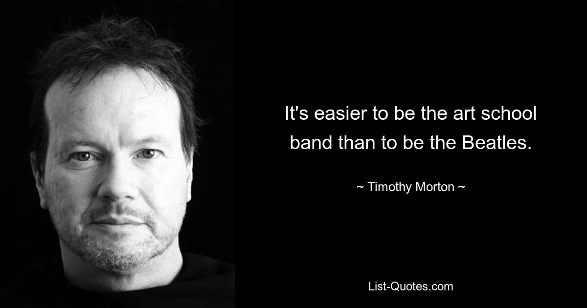 It's easier to be the art school band than to be the Beatles. — © Timothy Morton