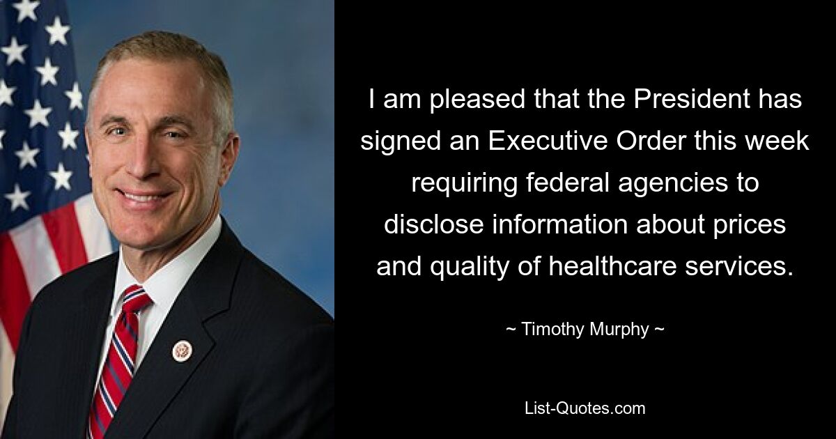 I am pleased that the President has signed an Executive Order this week requiring federal agencies to disclose information about prices and quality of healthcare services. — © Timothy Murphy