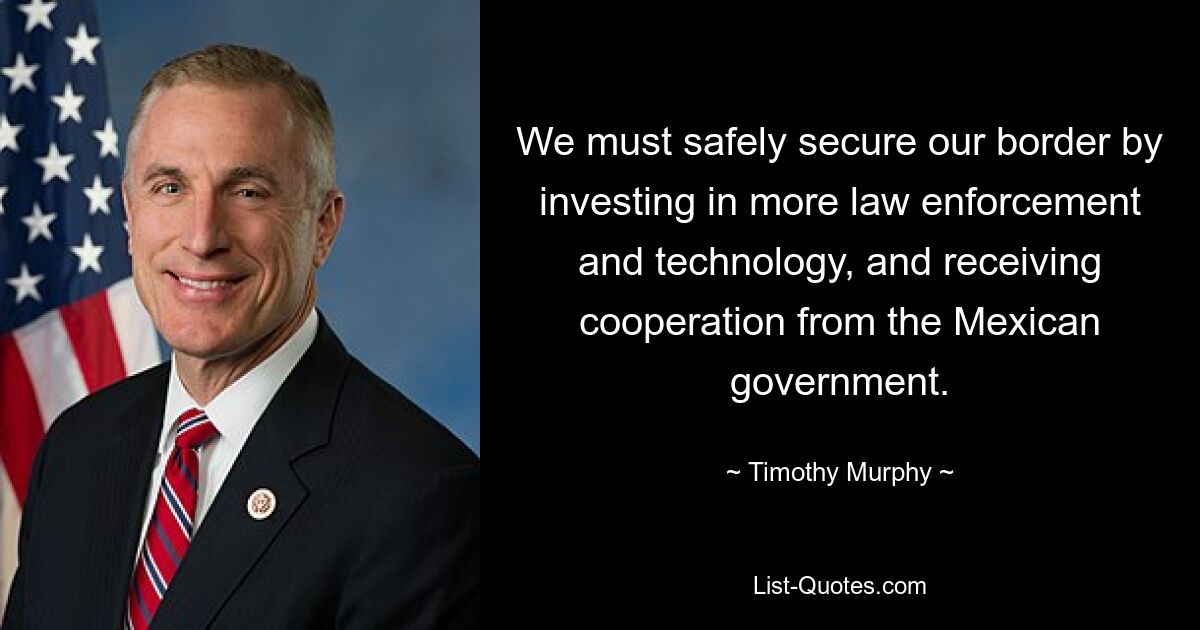 We must safely secure our border by investing in more law enforcement and technology, and receiving cooperation from the Mexican government. — © Timothy Murphy