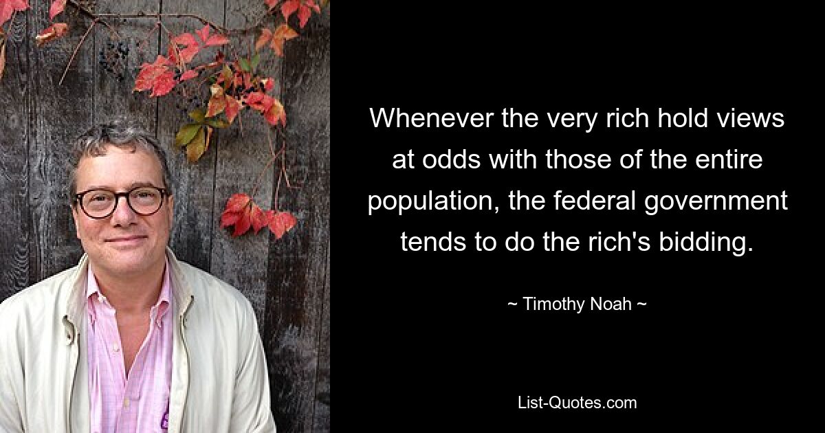 Whenever the very rich hold views at odds with those of the entire population, the federal government tends to do the rich's bidding. — © Timothy Noah