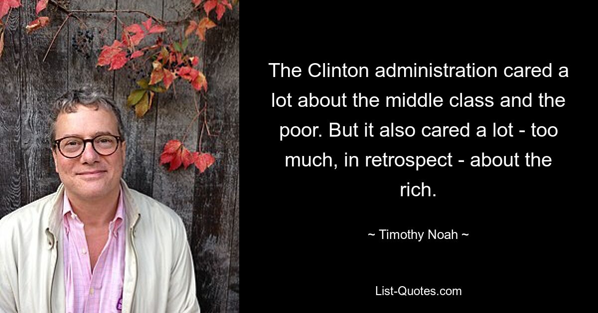 The Clinton administration cared a lot about the middle class and the poor. But it also cared a lot - too much, in retrospect - about the rich. — © Timothy Noah