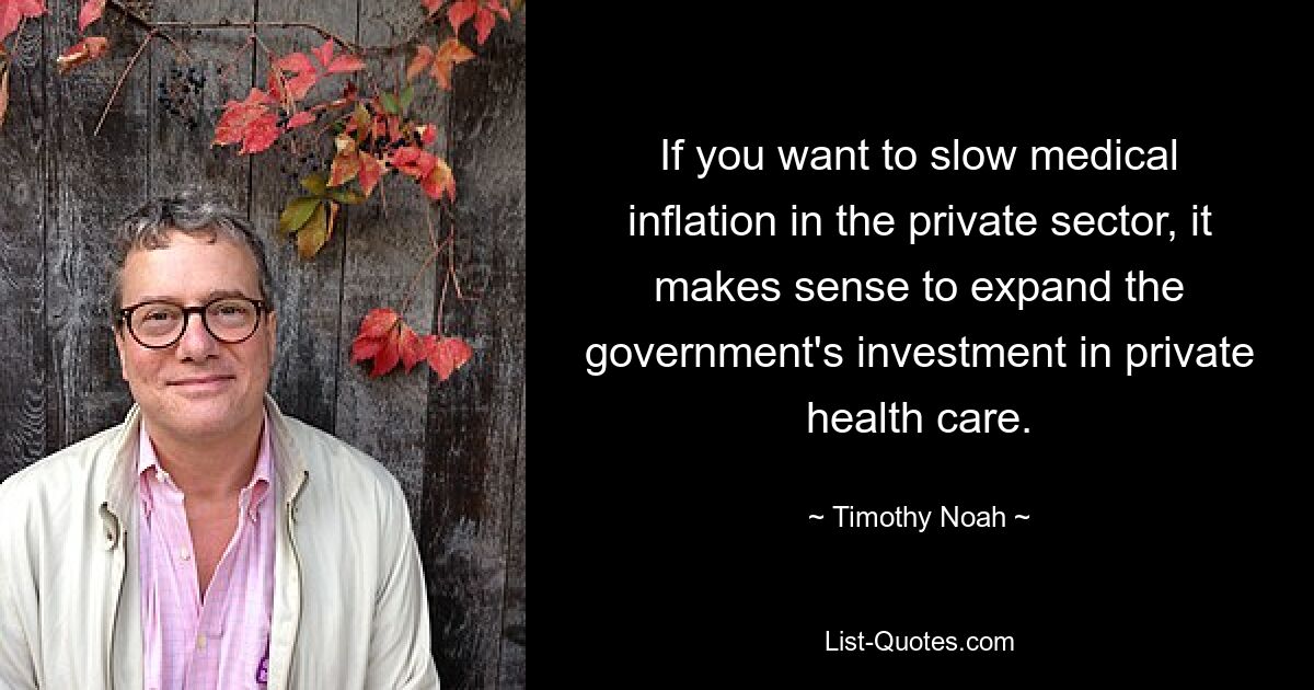 If you want to slow medical inflation in the private sector, it makes sense to expand the government's investment in private health care. — © Timothy Noah