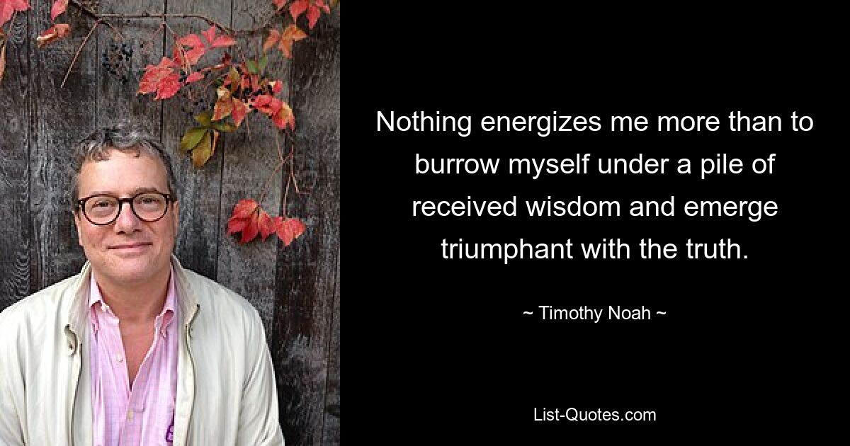 Nothing energizes me more than to burrow myself under a pile of received wisdom and emerge triumphant with the truth. — © Timothy Noah