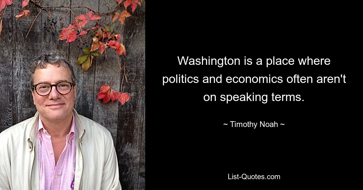 Washington is a place where politics and economics often aren't on speaking terms. — © Timothy Noah