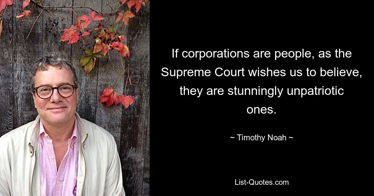 If corporations are people, as the Supreme Court wishes us to believe, they are stunningly unpatriotic ones. — © Timothy Noah