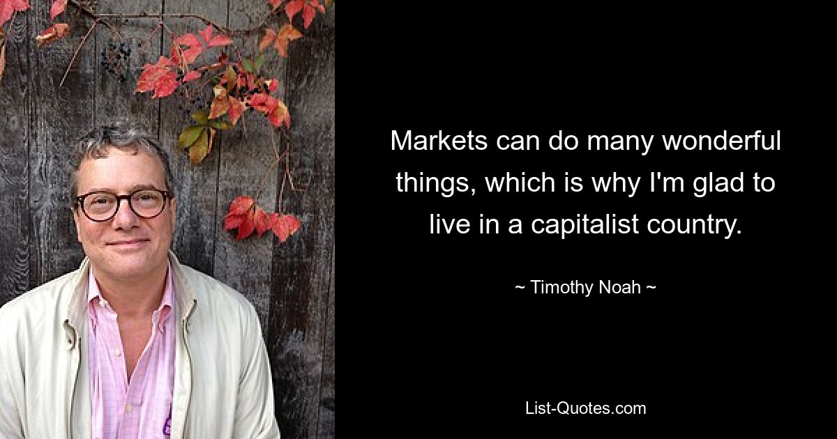 Markets can do many wonderful things, which is why I'm glad to live in a capitalist country. — © Timothy Noah