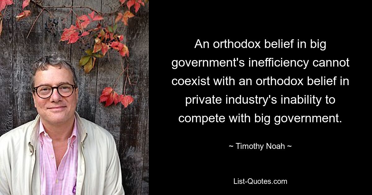 An orthodox belief in big government's inefficiency cannot coexist with an orthodox belief in private industry's inability to compete with big government. — © Timothy Noah