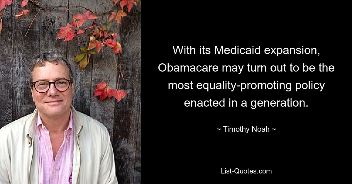 With its Medicaid expansion, Obamacare may turn out to be the most equality-promoting policy enacted in a generation. — © Timothy Noah