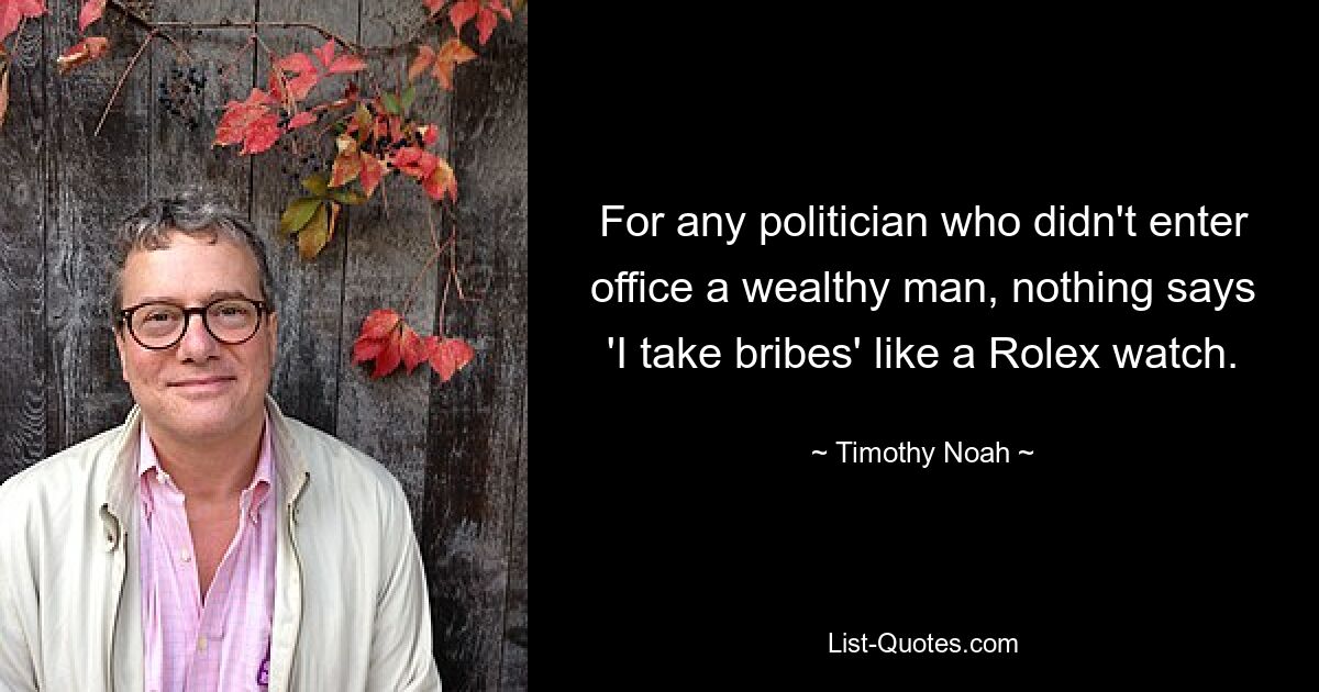 For any politician who didn't enter office a wealthy man, nothing says 'I take bribes' like a Rolex watch. — © Timothy Noah