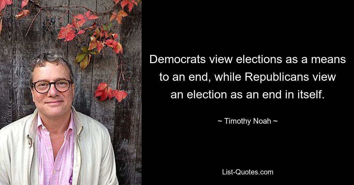 Democrats view elections as a means to an end, while Republicans view an election as an end in itself. — © Timothy Noah