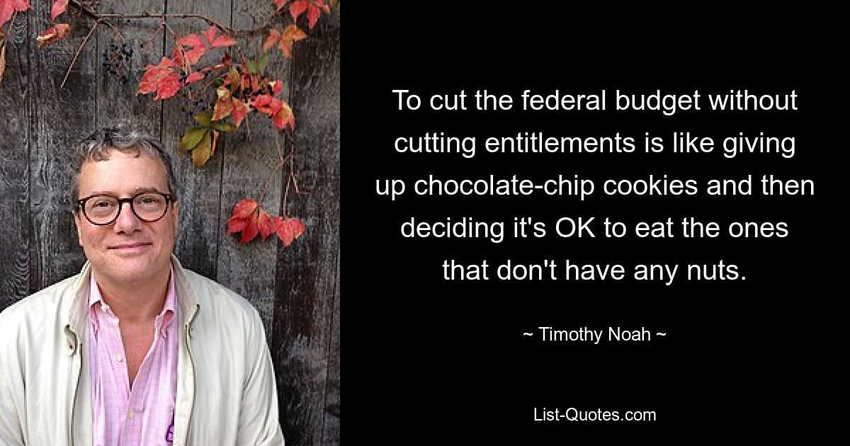 To cut the federal budget without cutting entitlements is like giving up chocolate-chip cookies and then deciding it's OK to eat the ones that don't have any nuts. — © Timothy Noah