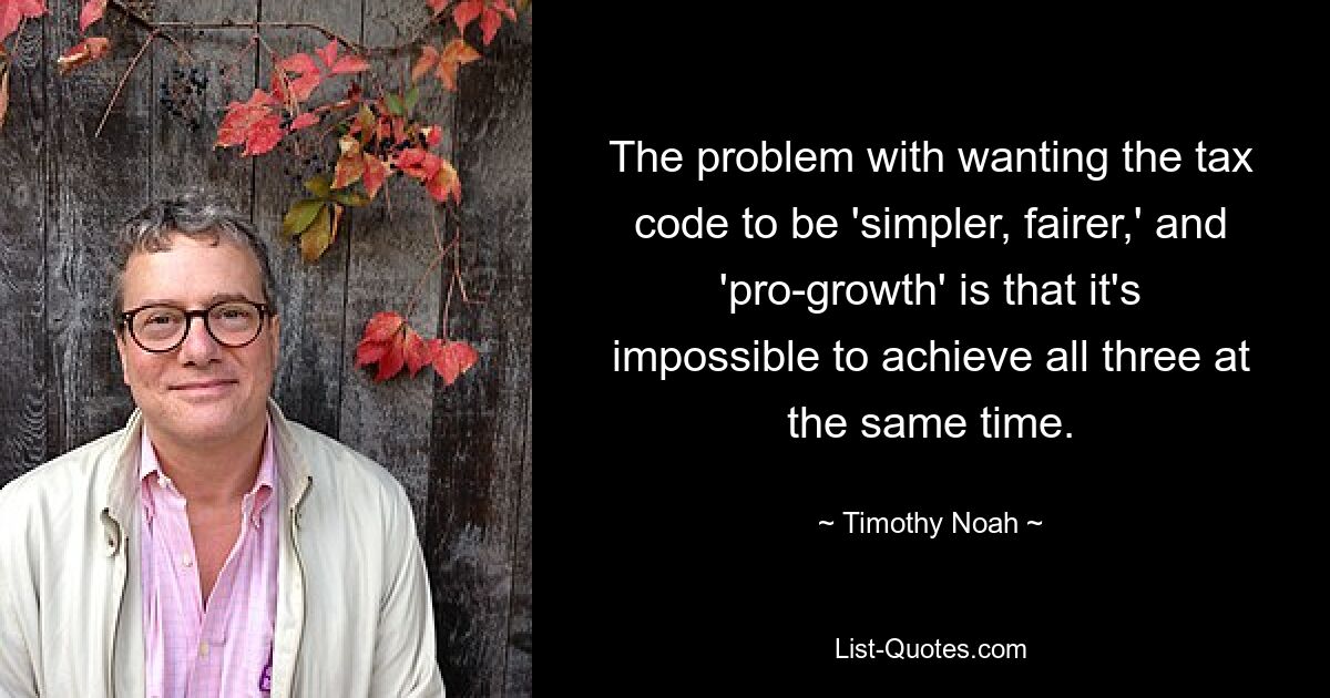 The problem with wanting the tax code to be 'simpler, fairer,' and 'pro-growth' is that it's impossible to achieve all three at the same time. — © Timothy Noah