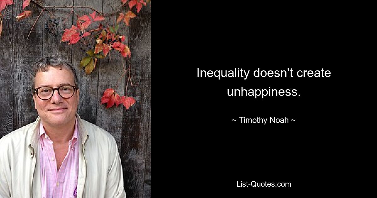 Inequality doesn't create unhappiness. — © Timothy Noah