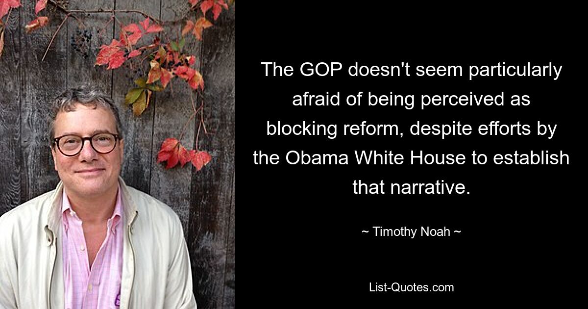 The GOP doesn't seem particularly afraid of being perceived as blocking reform, despite efforts by the Obama White House to establish that narrative. — © Timothy Noah